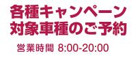 各種キャンペーン対象車種のご予約平日8:00-20:00、土日祝 : 9:00-18:00